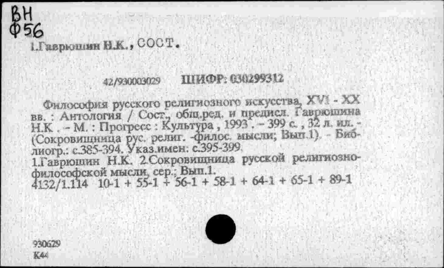 ﻿1.Гаврюшин ЮС, ООО Т.
42/930003029 ШИФР; <130299312
Философия русского религиозного искусства* XV! - XX вв. : Антология / Сое?.. общ.ред. и предисл. I аврюшина Н.К . - М.: Прогресс ; Культура , 1993 . - 399 с., 32 л. юь-(Сокровищница рус. религ. -филос. мысли; Вып.1) Ьио-лиогр.: С385-394. Указ.имен; с395-399
ЬГаврюшин Н.К. 2.Сокровищница русской религиознофилософской мысли, сер.; Вып.1.
4132/Ь114 10-1 + 5.£1 + 56-1 + 58-1 + 64-1 + 65-1 + 89-1
9Э0Й29
К44